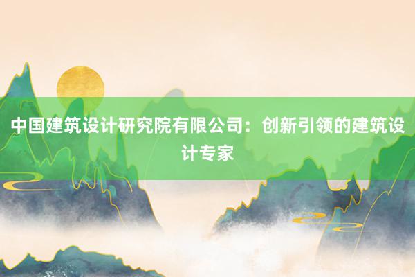 中国建筑设计研究院有限公司：创新引领的建筑设计专家