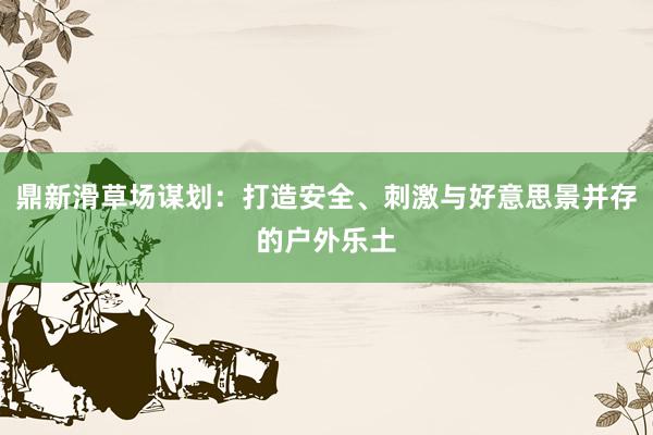 鼎新滑草场谋划：打造安全、刺激与好意思景并存的户外乐土